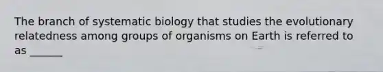 The branch of systematic biology that studies the evolutionary relatedness among groups of organisms on Earth is referred to as ______