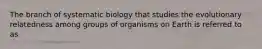 The branch of systematic biology that studies the evolutionary relatedness among groups of organisms on Earth is referred to as