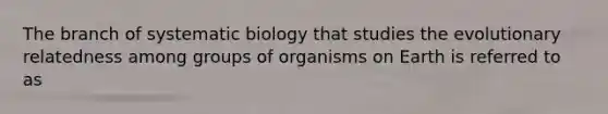 The branch of systematic biology that studies the evolutionary relatedness among groups of organisms on Earth is referred to as