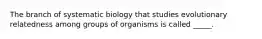 The branch of systematic biology that studies evolutionary relatedness among groups of organisms is called _____.