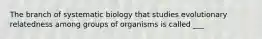 The branch of systematic biology that studies evolutionary relatedness among groups of organisms is called ___