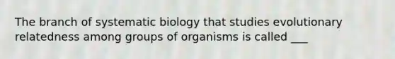 The branch of systematic biology that studies evolutionary relatedness among groups of organisms is called ___