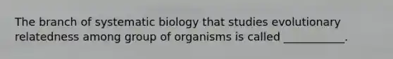 The branch of systematic biology that studies evolutionary relatedness among group of organisms is called ___________.