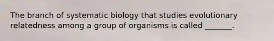 The branch of systematic biology that studies evolutionary relatedness among a group of organisms is called _______.