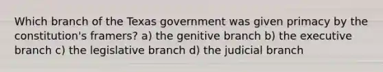 Which branch of the Texas government was given primacy by the constitution's framers? a) the genitive branch b) <a href='https://www.questionai.com/knowledge/kBllUhZHhd-the-executive-branch' class='anchor-knowledge'>the executive branch</a> c) the legislative branch d) the judicial branch