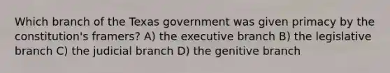 Which branch of the Texas government was given primacy by the constitution's framers? A) the executive branch B) the legislative branch C) the judicial branch D) the genitive branch