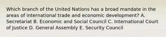 Which branch of the United Nations has a broad mandate in the areas of <a href='https://www.questionai.com/knowledge/kzeRB8pnJo-international-trade' class='anchor-knowledge'>international trade</a> and economic​ development? A. Secretariat B. Economic and Social Council C. International Court of Justice D. General Assembly E. Security Council