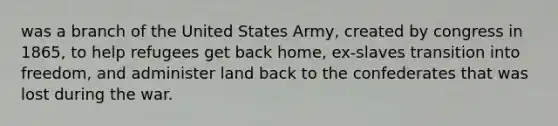 was a branch of the United States Army, created by congress in 1865, to help refugees get back home, ex-slaves transition into freedom, and administer land back to the confederates that was lost during the war.