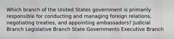 Which branch of the United States government is primarily responsible for conducting and managing foreign relations, negotiating treaties, and appointing ambassadors? Judicial Branch Legislative Branch State Governments Executive Branch