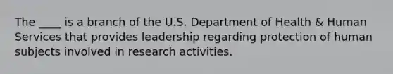 The ____ is a branch of the U.S. Department of Health & Human Services that provides leadership regarding protection of human subjects involved in research activities.