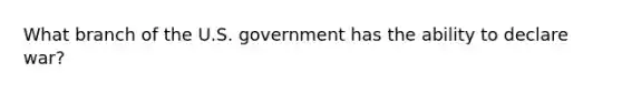 What branch of the U.S. government has the ability to declare war?