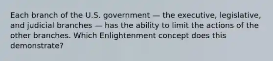 Each branch of the U.S. government — the executive, legislative, and judicial branches — has the ability to limit the actions of the other branches. Which Enlightenment concept does this demonstrate?