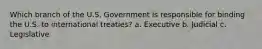 Which branch of the U.S. Government is responsible for binding the U.S. to international treaties? a. Executive b. Judicial c. Legislative