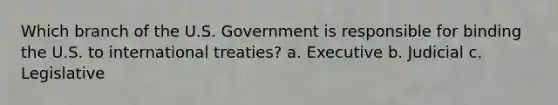 Which branch of the U.S. Government is responsible for binding the U.S. to international treaties? a. Executive b. Judicial c. Legislative