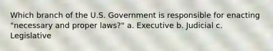 Which branch of the U.S. Government is responsible for enacting "necessary and proper laws?" a. Executive b. Judicial c. Legislative