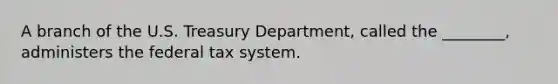 A branch of the U.S. Treasury Department, called the ________, administers the federal tax system.