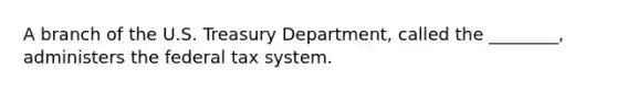 A branch of the U.S. Treasury​ Department, called the​ ________, administers the federal tax system.