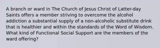 A branch or ward in The Church of Jesus Christ of Latter-day Saints offers a member striving to overcome the alcohol addiction a substantial supply of a non-alcoholic substitute drink that is healthier and within the standards of the Word of Wisdom. What kind of Functional Social Support are the members of the ward offering?