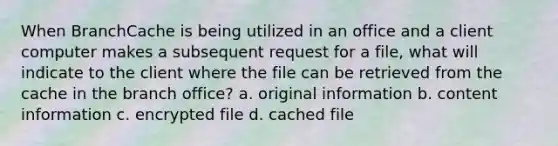 When BranchCache is being utilized in an office and a client computer makes a subsequent request for a file, what will indicate to the client where the file can be retrieved from the cache in the branch office? a. original information b. content information c. encrypted file d. cached file