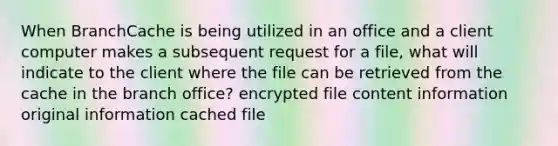 When BranchCache is being utilized in an office and a client computer makes a subsequent request for a file, what will indicate to the client where the file can be retrieved from the cache in the branch office? encrypted file content information original information cached file