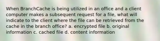 When BranchCache is being utilized in an office and a client computer makes a subsequent request for a file, what will indicate to the client where the file can be retrieved from the cache in the branch office? a. encrypted file b. original information c. cached file d. content information