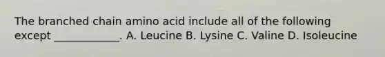 The branched chain amino acid include all of the following except ____________. A. Leucine B. Lysine C. Valine D. Isoleucine