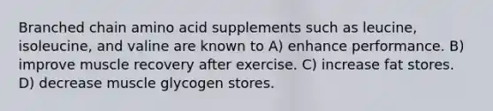 Branched chain amino acid supplements such as leucine, isoleucine, and valine are known to A) enhance performance. B) improve muscle recovery after exercise. C) increase fat stores. D) decrease muscle glycogen stores.