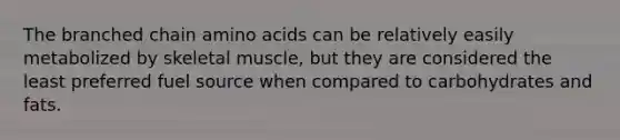 The branched chain <a href='https://www.questionai.com/knowledge/k9gb720LCl-amino-acids' class='anchor-knowledge'>amino acids</a> can be relatively easily metabolized by skeletal muscle, but they are considered the least preferred fuel source when compared to carbohydrates and fats.