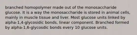 branched homopolymer made out of the monosaccharide glucose. It is a way the monosaccharide is stored in animal cells, mainly in muscle tissue and liver. Most glucose units linked by alpha-1,4-glycosidic bonds, linear component. Branched formed by alpha-1,6-glycosdic bonds every 10 glucose units.