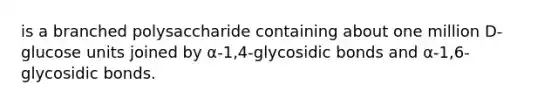 is a branched polysaccharide containing about one million D-glucose units joined by α-1,4-glycosidic bonds and α-1,6-glycosidic bonds.