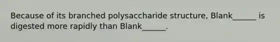 Because of its branched polysaccharide structure, Blank______ is digested more rapidly than Blank______.