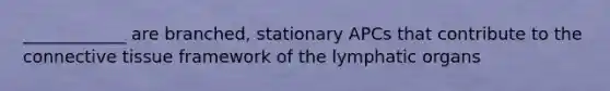 ____________ are branched, stationary APCs that contribute to the connective tissue framework of the lymphatic organs