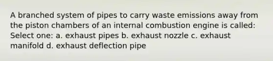 A branched system of pipes to carry waste emissions away from the piston chambers of an internal combustion engine is called: Select one: a. exhaust pipes b. exhaust nozzle c. exhaust manifold d. exhaust deflection pipe