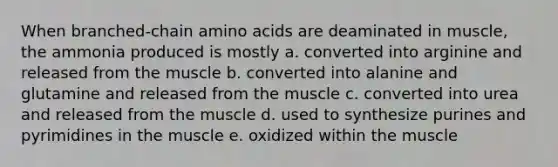 When branched-chain amino acids are deaminated in muscle, the ammonia produced is mostly a. converted into arginine and released from the muscle b. converted into alanine and glutamine and released from the muscle c. converted into urea and released from the muscle d. used to synthesize purines and pyrimidines in the muscle e. oxidized within the muscle