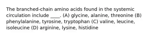 The branched-chain amino acids found in the systemic circulation include ____. (A) glycine, alanine, threonine (B) phenylalanine, tyrosine, tryptophan (C) valine, leucine, isoleucine (D) arginine, lysine, histidine