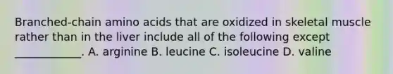 Branched-chain amino acids that are oxidized in skeletal muscle rather than in the liver include all of the following except ____________. A. arginine B. leucine C. isoleucine D. valine