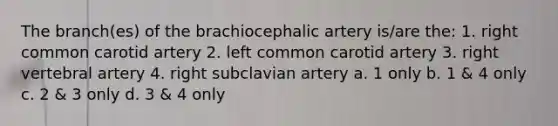 The branch(es) of the brachiocephalic artery is/are the: 1. right common carotid artery 2. left common carotid artery 3. right vertebral artery 4. right subclavian artery a. 1 only b. 1 & 4 only c. 2 & 3 only d. 3 & 4 only