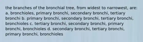 the branches of the bronchial tree, from widest to narrowest, are: a. bronchioles, primary bronchi, secondary bronchi, tertiary bronchi b. primary bronchi, secondary bronchi, tertiary bronchi, bronchioles c. tertiary bronchi, secondary bronchi, primary bronchi, bronchioles d. secondary bronchi, tertiary bronchi, primary bronchi, bronchioles