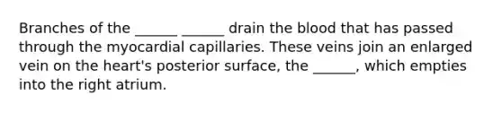 Branches of the ______ ______ drain the blood that has passed through the myocardial capillaries. These veins join an enlarged vein on the heart's posterior surface, the ______, which empties into the right atrium.