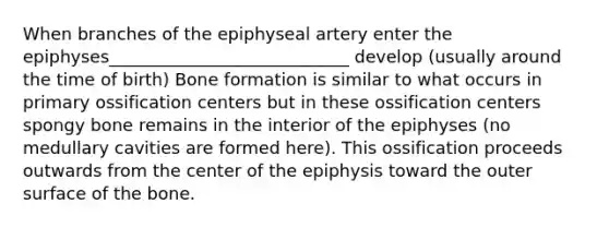 When branches of the epiphyseal artery enter the epiphyses____________________________ develop (usually around the time of birth) Bone formation is similar to what occurs in primary ossification centers but in these ossification centers spongy bone remains in the interior of the epiphyses (no medullary cavities are formed here). This ossification proceeds outwards from the center of the epiphysis toward the outer surface of the bone.