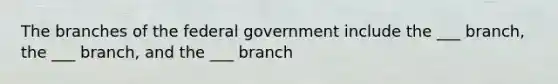 The branches of the federal government include the ___ branch, the ___ branch, and the ___ branch