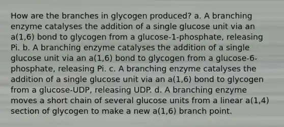 How are the branches in glycogen produced? a. A branching enzyme catalyses the addition of a single glucose unit via an a(1,6) bond to glycogen from a glucose-1-phosphate, releasing Pi. b. A branching enzyme catalyses the addition of a single glucose unit via an a(1,6) bond to glycogen from a glucose-6-phosphate, releasing Pi. c. A branching enzyme catalyses the addition of a single glucose unit via an a(1,6) bond to glycogen from a glucose-UDP, releasing UDP. d. A branching enzyme moves a short chain of several glucose units from a linear a(1,4) section of glycogen to make a new a(1,6) branch point.