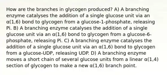 How are the branches in glycogen produced? A) A branching enzyme catalyses the addition of a single glucose unit via an α(1,6) bond to glycogen from a glucose-1-phosphate, releasing Pi. B) A branching enzyme catalyses the addition of a single glucose unit via an α(1,6) bond to glycogen from a glucose-6-phosphate, releasing Pi. C) A branching enzyme catalyses the addition of a single glucose unit via an α(1,6) bond to glycogen from a glucose-UDP, releasing UDP. D) A branching enzyme moves a short chain of several glucose units from a linear α(1,4) section of glycogen to make a new α(1,6) branch point.