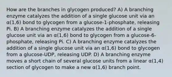 How are the branches in glycogen produced? A) A branching enzyme catalyzes the addition of a single glucose unit via an α(1,6) bond to glycogen from a glucose-1-phosphate, releasing Pi. B) A branching enzyme catalyzes the addition of a single glucose unit via an α(1,6) bond to glycogen from a glucose-6-phosphate, releasing Pi. C) A branching enzyme catalyzes the addition of a single glucose unit via an α(1,6) bond to glycogen from a glucose-UDP, releasing UDP. D) A branching enzyme moves a short chain of several glucose units from a linear α(1,4) section of glycogen to make a new α(1,6) branch point.