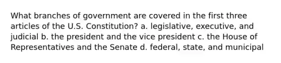 What branches of government are covered in the first three articles of the U.S. Constitution? a. legislative, executive, and judicial b. the president and the vice president c. the House of Representatives and the Senate d. federal, state, and municipal