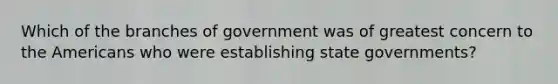 Which of the branches of government was of greatest concern to the Americans who were establishing state governments?