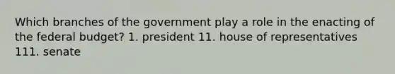 Which branches of the government play a role in the enacting of the federal budget? 1. president 11. house of representatives 111. senate