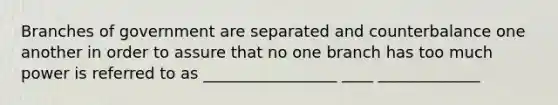 Branches of government are separated and counterbalance one another in order to assure that no one branch has too much power is referred to as _________________ ____ _____________