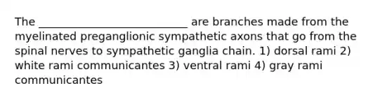 The ___________________________ are branches made from the myelinated preganglionic sympathetic axons that go from the <a href='https://www.questionai.com/knowledge/kyBL1dWgAx-spinal-nerves' class='anchor-knowledge'>spinal nerves</a> to sympathetic ganglia chain. 1) dorsal rami 2) white rami communicantes 3) ventral rami 4) gray rami communicantes