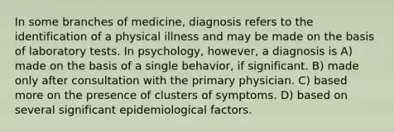 In some branches of medicine, diagnosis refers to the identification of a physical illness and may be made on the basis of laboratory tests. In psychology, however, a diagnosis is A) made on the basis of a single behavior, if significant. B) made only after consultation with the primary physician. C) based more on the presence of clusters of symptoms. D) based on several significant epidemiological factors.